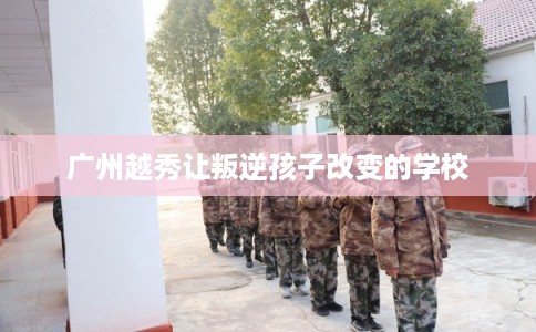 广州越秀让叛逆孩子改变的学校 广州越秀让叛逆孩子改变的学校