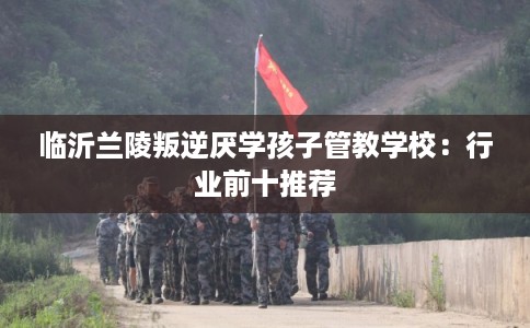 临沂兰陵叛逆厌学孩子管教学校：行业前十推荐