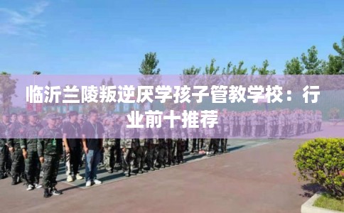 临沂兰陵叛逆厌学孩子管教学校：行业前十推荐