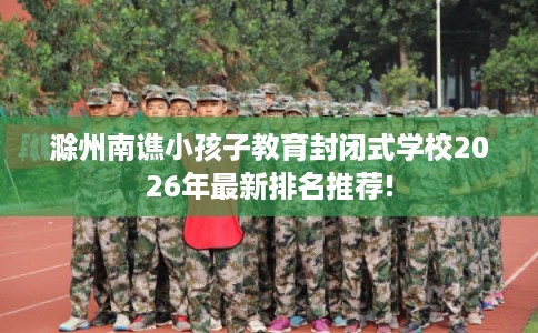 滁州南谯小孩子教育封闭式学校2026年最新排名推荐!