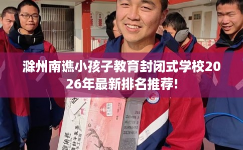 滁州南谯小孩子教育封闭式学校2026年最新排名推荐!