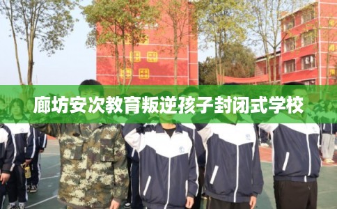 廊坊安次教育叛逆孩子封闭式学校 廊坊安次教育叛逆孩子封闭式学校