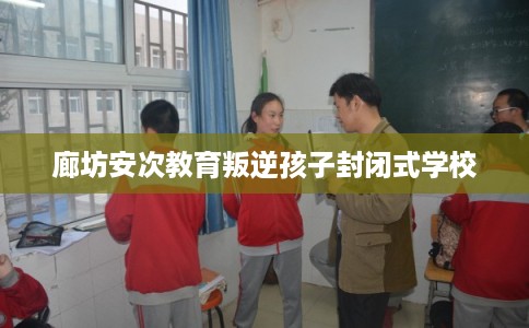 廊坊安次教育叛逆孩子封闭式学校 廊坊安次教育叛逆孩子封闭式学校