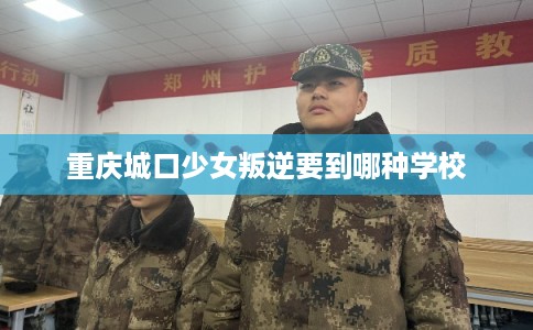 重庆城口少女叛逆要到哪种学校 重庆城口少女叛逆要到哪种学校