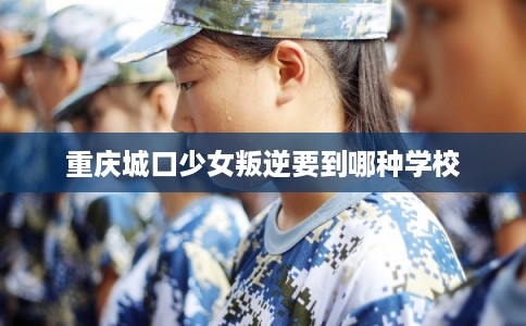 重庆城口少女叛逆要到哪种学校 重庆城口少女叛逆要到哪种学校