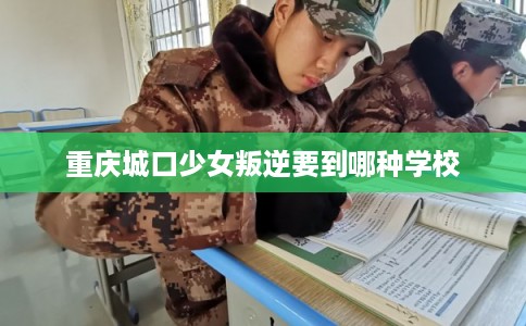 重庆城口少女叛逆要到哪种学校 重庆城口少女叛逆要到哪种学校