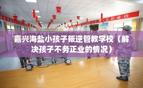 嘉兴海盐小孩子叛逆管教学校(解决孩子不务正业的情况) 嘉兴海盐小孩子叛逆管教学校(解决孩子不务正业的情况)