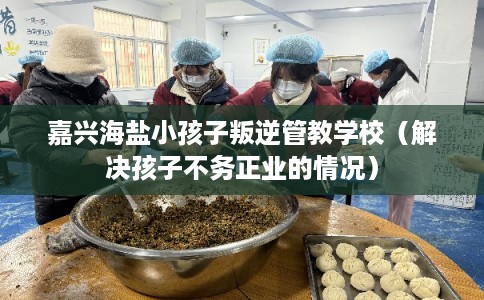 嘉兴海盐小孩子叛逆管教学校(解决孩子不务正业的情况) 嘉兴海盐小孩子叛逆管教学校(解决孩子不务正业的情况)