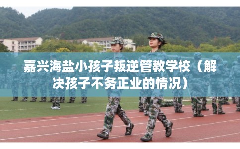 嘉兴海盐小孩子叛逆管教学校(解决孩子不务正业的情况) 嘉兴海盐小孩子叛逆管教学校(解决孩子不务正业的情况)
