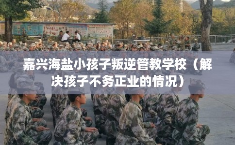 嘉兴海盐小孩子叛逆管教学校(解决孩子不务正业的情况) 嘉兴海盐小孩子叛逆管教学校(解决孩子不务正业的情况)