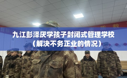 九江彭泽厌学孩子封闭式管理学校(解决不务正业的情况) 九江彭泽厌学孩子封闭式管理学校(解决不务正业的情况)
