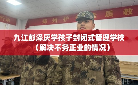 九江彭泽厌学孩子封闭式管理学校(解决不务正业的情况) 九江彭泽厌学孩子封闭式管理学校(解决不务正业的情况)