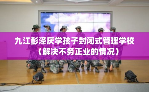 九江彭泽厌学孩子封闭式管理学校(解决不务正业的情况) 九江彭泽厌学孩子封闭式管理学校(解决不务正业的情况)