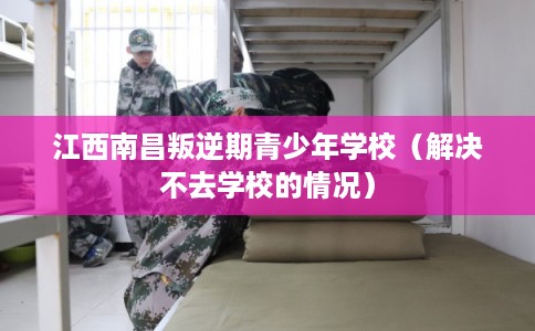 江西南昌叛逆期青少年学校（解决不去学校的情况）