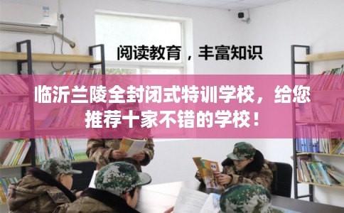 临沂兰陵全封闭式特训学校，给您推荐十家不错的学校！