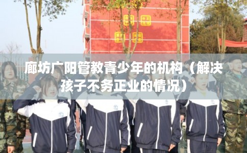 廊坊广阳管教青少年的机构(解决孩子不务正业的情况) 廊坊广阳管教青少年的机构(解决孩子不务正业的情况)