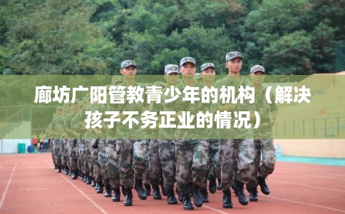 廊坊广阳管教青少年的机构(解决孩子不务正业的情况) 廊坊广阳管教青少年的机构(解决孩子不务正业的情况)