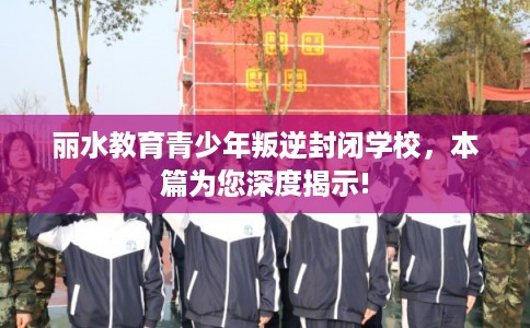 丽水教育青少年叛逆封闭学校,本篇为您深度揭示! 丽水教育青少年叛逆封闭学校,本篇为您深度揭示!