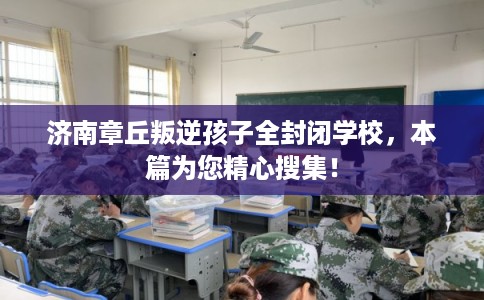 济南章丘叛逆孩子全封闭学校，本篇为您精心搜集！