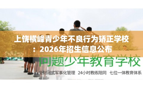上饶横峰青少年不良行为矫正学校:2026年招生信息公布 上饶横峰青少年不良行为矫正学校:2026年招生信息公布