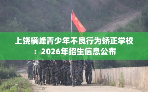 上饶横峰青少年不良行为矫正学校:2026年招生信息公布 上饶横峰青少年不良行为矫正学校:2026年招生信息公布