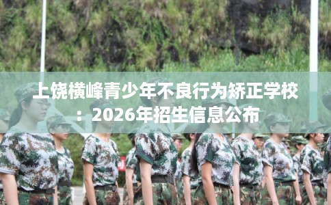 上饶横峰青少年不良行为矫正学校:2026年招生信息公布 上饶横峰青少年不良行为矫正学校:2026年招生信息公布