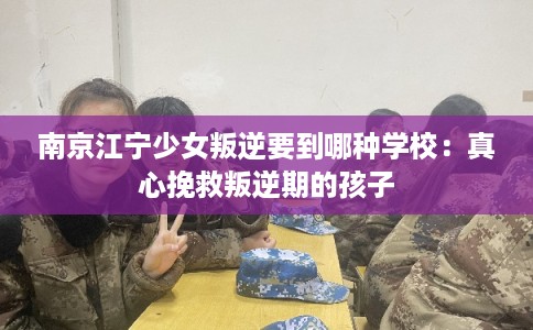 南京江宁少女叛逆要到哪种学校:真心挽救叛逆期的孩子 南京江宁少女叛逆要到哪种学校:真心挽救叛逆期的孩子