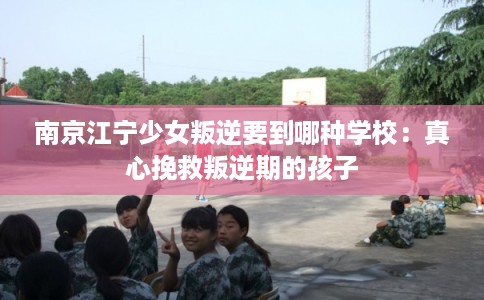 南京江宁少女叛逆要到哪种学校:真心挽救叛逆期的孩子 南京江宁少女叛逆要到哪种学校:真心挽救叛逆期的孩子