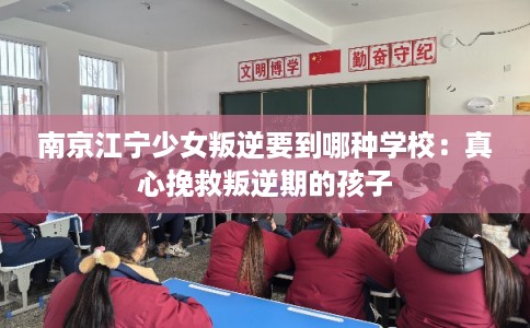 南京江宁少女叛逆要到哪种学校:真心挽救叛逆期的孩子 南京江宁少女叛逆要到哪种学校:真心挽救叛逆期的孩子