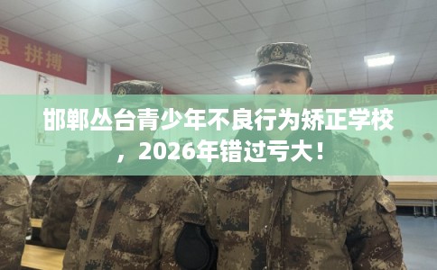 邯郸丛台青少年不良行为矫正学校,2026年错过亏大! 邯郸丛台青少年不良行为矫正学校,2026年错过亏大!