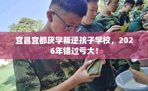 宜昌宜都厌学叛逆孩子学校,2026年错过亏大! 宜昌宜都厌学叛逆孩子学校,2026年错过亏大!