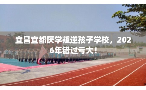 宜昌宜都厌学叛逆孩子学校,2026年错过亏大! 宜昌宜都厌学叛逆孩子学校,2026年错过亏大!