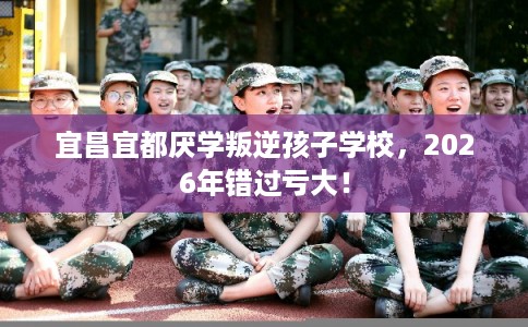宜昌宜都厌学叛逆孩子学校,2026年错过亏大! 宜昌宜都厌学叛逆孩子学校,2026年错过亏大!
