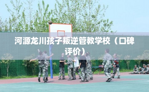 河源龙川孩子叛逆管教学校（口碑评价）