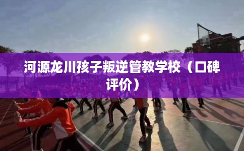 河源龙川孩子叛逆管教学校（口碑评价）