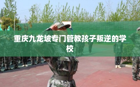 重庆九龙坡专门管教孩子叛逆的学校 重庆九龙坡专门管教孩子叛逆的学校