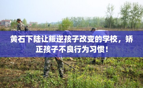 黄石下陆让叛逆孩子改变的学校，矫正孩子不良行为习惯！