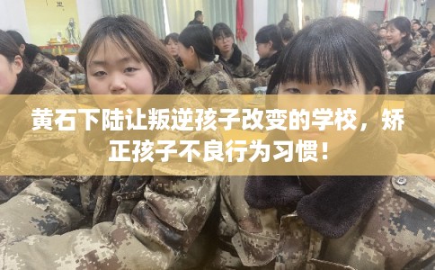 黄石下陆让叛逆孩子改变的学校，矫正孩子不良行为习惯！