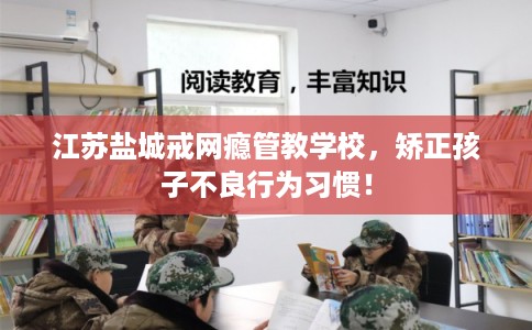 江苏盐城戒网瘾管教学校,矫正孩子不良行为习惯! 江苏盐城戒网瘾管教学校,矫正孩子不良行为习惯!