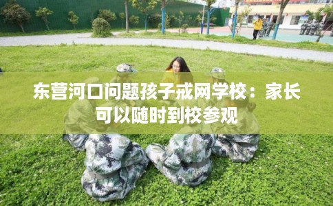 东营河口问题孩子戒网学校：家长可以随时到校参观