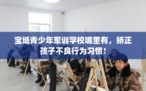 宝坻青少年军训学校哪里有，矫正孩子不良行为习惯！
