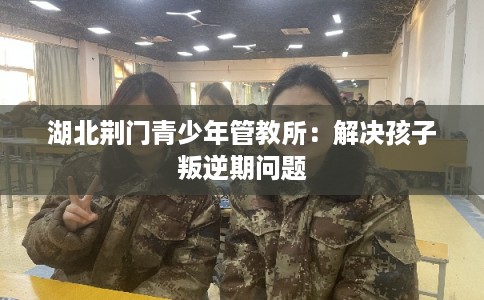 湖北荆门青少年管教所：解决孩子叛逆期问题