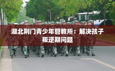 湖北荆门青少年管教所：解决孩子叛逆期问题