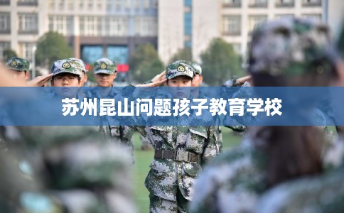 苏州昆山问题孩子教育学校