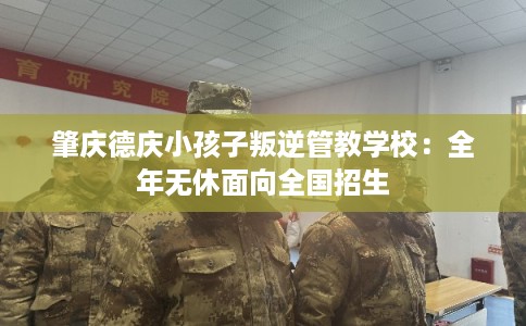 肇庆德庆小孩子叛逆管教学校：全年无休面向全国招生