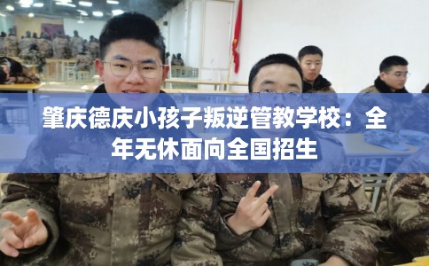 肇庆德庆小孩子叛逆管教学校：全年无休面向全国招生