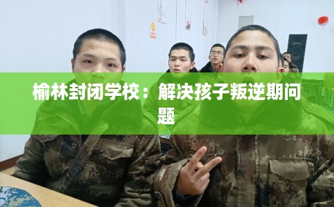 榆林封闭学校:解决孩子叛逆期问题 榆林封闭学校:解决孩子叛逆期问题