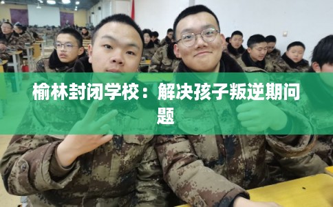 榆林封闭学校:解决孩子叛逆期问题 榆林封闭学校:解决孩子叛逆期问题