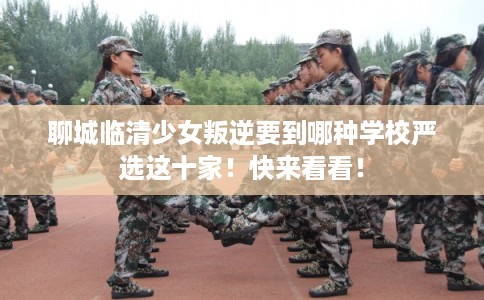 聊城临清少女叛逆要到哪种学校严选这十家！快来看看！