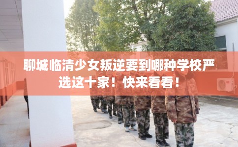 聊城临清少女叛逆要到哪种学校严选这十家！快来看看！